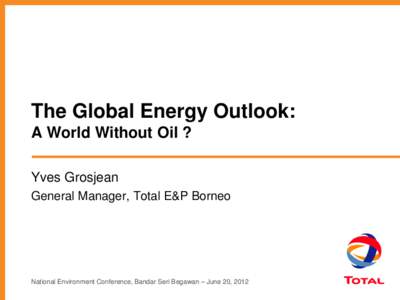 The Global Energy Outlook: A World Without Oil ? Yves Grosjean General Manager, Total E&P Borneo  National Environment Conference, Bandar Seri Begawan – June 20, 2012
