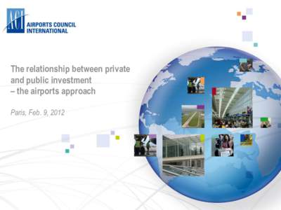 The relationship between private and public investment – the airports approach Paris, Feb. 9, 2012  ACI – Airports Council International