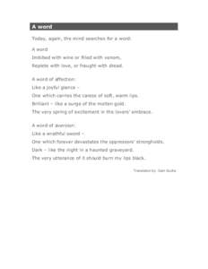 A word Today, again, the mind searches for a word: A word Imbibed with wine or filled with venom, Replete with love, or fraught with dread. A word of affection: