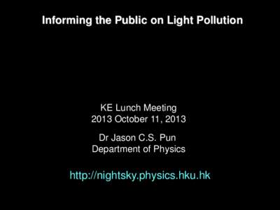 Informing the Public on Light Pollution  KE Lunch Meeting 2013 October 11, 2013 Dr Jason C.S. Pun Department of Physics