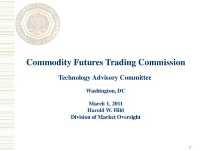 Commodity Futures Trading Commission Technology Advisory Committee Washington, DC March 1, 2011 Harold W. Hild Division of Market Oversight