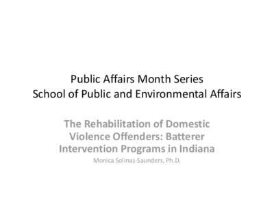 Public Affairs Month Series School of Public and Environmental Affairs The Rehabilitation of Domestic Violence Offenders: Batterer Intervention Programs in Indiana Monica Solinas-Saunders, Ph.D.