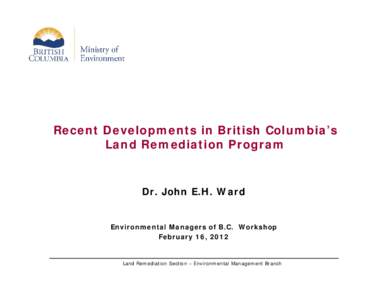 Recent Developments in British Columbia’s Land Remediation Program Dr. John E.H. Ward  Environmental Managers of B.C. Workshop