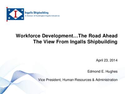 Workforce Development…The Road Ahead The View From Ingalls Shipbuilding April 23, 2014 Edmond E. Hughes Vice President, Human Resources & Administration