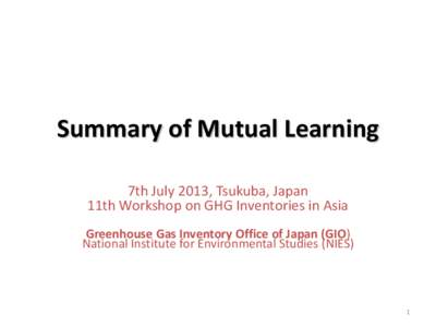 Summary of Mutual Learning 7th July 2013, Tsukuba, Japan 11th Workshop on GHG Inventories in Asia Greenhouse Gas Inventory Office of Japan (GIO) National Institute for Environmental Studies (NIES)