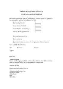 CHELTENHAM SPA BOWLING CLUB APPLICATION FOR MEMBERSHIP I the under signed hereby apply for membership as indicated (please tick appropriate box) and agree to be bound by the Rules of the Club. Full Bowling Member Junior 