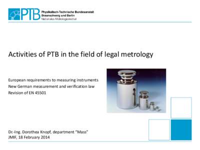 Activities of PTB in the field of legal metrology European requirements to measuring instruments New German measurement and verification law Revision of ENDr.-Ing. Dorothea Knopf, department “Mass”