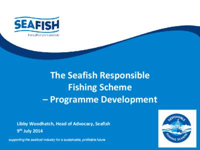 The Seafish Responsible Fishing Scheme – Programme Development Libby Woodhatch, Head of Advocacy, Seafish 9th July 2014 supporting the seafood industry for a sustainable, profitable future
