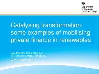 Catalysing transformation: some examples of mobilising private finance in renewables David Capper, Deputy Director, International Climate Change, UK Bonn, 12 March 2014