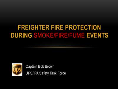 FREIGHTER FIRE PROTECTION DURING SMOKE/FIRE/FUME EVENTS Captain Bob Brown UPS/IPA Safety Task Force