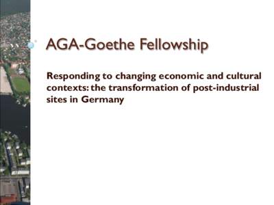 AGA-Goethe Fellowship Responding to changing economic and cultural contexts: the transformation of post-industrial sites in Germany  Presentation outline