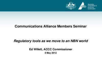 Communications Alliance Members Seminar  Regulatory tools as we move to an NBN world Ed Willett, ACCC Commissioner 8 May 2012