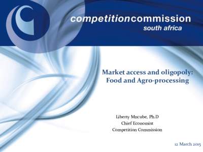 Market access and oligopoly: Food and Agro-processing Liberty Mncube, Ph.D Chief Economist Competition Commission