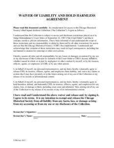 WAIVER OF LIABILITY AND HOLD HARMLESS AGREEMENT Please read this document carefully. In consideration for access to the Chicago Historical Society’s Red Squad Archival Collection (“the Collection”), I agree as foll