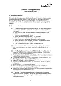 Lambeth Trading Standards Enforcement Policy 1. Purpose of the Policy This policy details the processes all officers will use when deciding what actions are to be taken in fulfilling their statutory duties on behalf of T