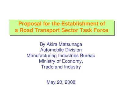 Proposal for the Establishment of a Road Transport Sector Task Force By Akira Matsunaga Automobile Division Manufacturing Industries Bureau Ministry of Economy,