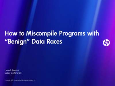 How to Miscompile Programs with “Benign” Data Races Hans-J. Boehm Date: [removed] © Copyright 2011 Hewlett-Packard Development Company, L.P.