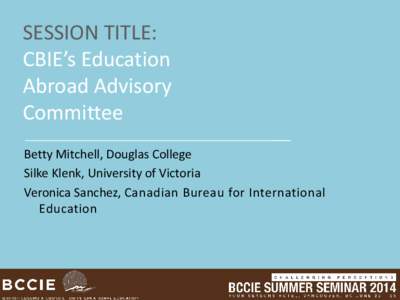 SESSION TITLE: CBIE’s Education Abroad Advisory Committee Betty Mitchell, Douglas College Silke Klenk, University of Victoria