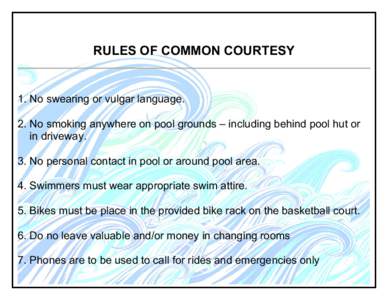 RULES OF COMMON COURTESY  1. No swearing or vulgar language. 2. No smoking anywhere on pool grounds – including behind pool hut or in driveway. 3. No personal contact in pool or around pool area.