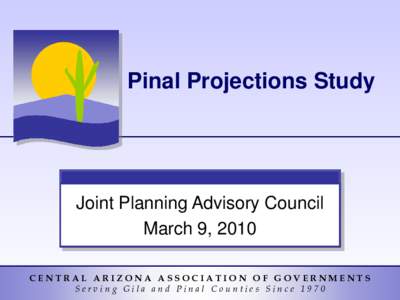 Pinal Projections Study  Joint Planning Advisory Council March 9, 2010 CENTRAL ARIZONA ASSOCIATION OF GOVERNMENTS Serving Gila and Pinal Counties Since 1970