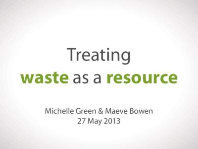 Treating waste as a resource Michelle Green & Maeve Bowen 27 May 2013  Michelle Green