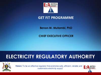 GET FiT PROGRAMME Benon M. Mutambi, PhD CHIEF EXECUTIVE OFFICER ELECTRICITY REGULATORY AUTHORITY Vision: To be an effective regulator that promotes safe, efficient, reliable and