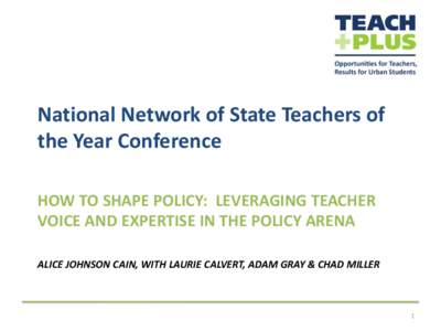 National Network of State Teachers of the Year Conference HOW TO SHAPE POLICY: LEVERAGING TEACHER VOICE AND EXPERTISE IN THE POLICY ARENA ALICE JOHNSON CAIN, WITH LAURIE CALVERT, ADAM GRAY & CHAD MILLER