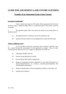 GUIDE FOR AMUSEMENT GAME CENTRE LICENSEES Transfer of an Amusement Game Centre Licence Is a Licence Transferable? Unless with the prior approval of the public officer appointed by the Secretary for Home Affairs (“appoi