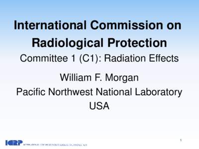 International Commission on Radiological Protection Committee 1 (C1): Radiation Effects William F. Morgan Pacific Northwest National Laboratory USA