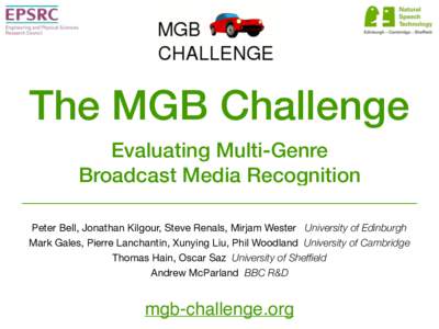 The MGB Challenge Evaluating Multi-Genre Broadcast Media Recognition Peter Bell, Jonathan Kilgour, Steve Renals, Mirjam Wester University of Edinburgh  Mark Gales, Pierre Lanchantin, Xunying Liu, Phil Woodland University