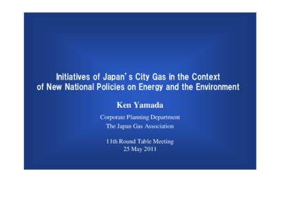 Initiatives of Japan’s City Gas in the Context of New National Policies on Energy and the Environment Ken Yamada Corporate Planning Department The Japan Gas Association 11th Round Table Meeting