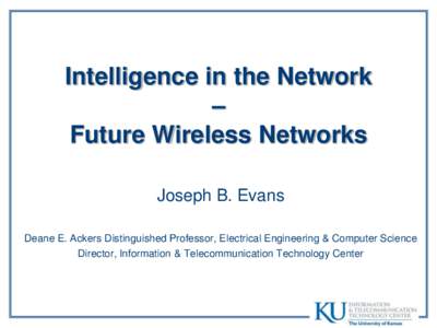 Intelligence in the Network – Future Wireless Networks Joseph B. Evans Deane E. Ackers Distinguished Professor, Electrical Engineering & Computer Science Director, Information & Telecommunication Technology Center