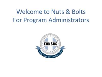 Welcome to Nuts & Bolts For Program Administrators Overview of Kansas State Board of Nursing