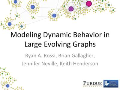 Modeling	
  Dynamic	
  Behavior	
  in	
   Large	
  Evolving	
  Graphs	
   Ryan	
  A.	
  Rossi,	
  Brian	
  Gallagher,	
  	
   Jennifer	
  Neville,	
  Keith	
  Henderson	
    Modeling	
  Dynamic	
  Gra