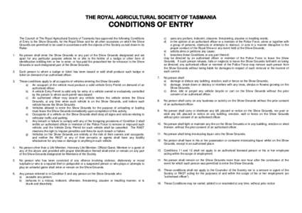 THE ROYAL AGRICULTURAL SOCIETY OF TASMANIA  CONDITIONS OF ENTRY The Council of The Royal Agricultural Society of Tasmania has approved the following Conditions of Entry to the Show Grounds, for the Royal Show and for all