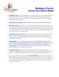 Muskegon County Group Tour Escort Notes Muskegon County is located in the western part of the Lower Peninsula along 26 miles of Lake Michigan shoreline. The city of Muskegon is equidistant to both Chicago and Detroit (18