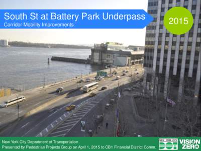 South St at Battery Park Underpass Corridor Mobility Improvements New York City Department of Transportation Presented by Pedestrian Projects Group on April 1, 2015 to CB1 Financial District Comm.