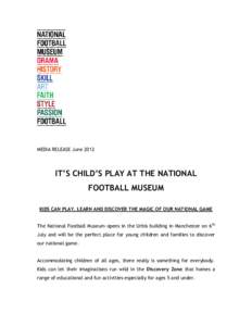 MEDIA RELEASE June[removed]IT’S CHILD’S PLAY AT THE NATIONAL FOOTBALL MUSEUM KIDS CAN PLAY, LEARN AND DISCOVER THE MAGIC OF OUR NATIONAL GAME The National Football Museum opens in the Urbis building in Manchester on 6 