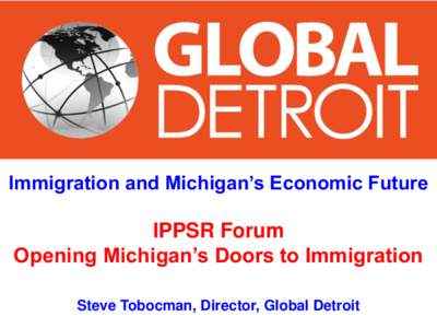 Immigration and Michigan’s Economic Future  IPPSR Forum Opening Michigan’s Doors to Immigration Steve Tobocman, Director, Global Detroit