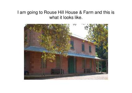 I am going to Rouse Hill House & Farm and this is what it looks like. I might see guides wearing uniforms. They will explain the rules to me. I will be told when it is okay to touch certain things.