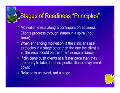 Stages of Readiness “Principles” Motivation exists along a continuum of readiness; Clients progress through stages in a spiral (not linear); When enhancing motivation, if the clinicians use strategies in a stage othe