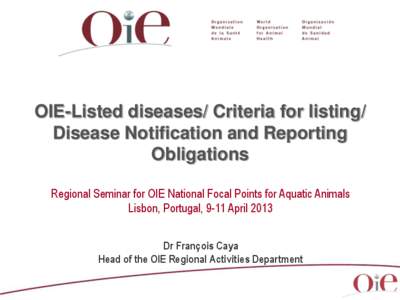 OIE-Listed diseases/ Criteria for listing/ Disease Notification and Reporting Obligations Regional Seminar for OIE National Focal Points for Aquatic Animals Lisbon, Portugal, 9-11 April 2013 Dr François Caya