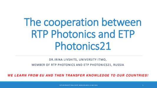 The cooperation between RTP Photonics and ETP Photonics21 D R . I RINA L I VSHITS, U N I VERSI TY I T MO, ME MBER OF RT P P H OTONICS A N D E T P P H OTONICS21, R U S SIA W E L E A R N F R O M E U A N D T H E N T R A N S