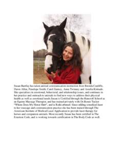 Susan Bartfay has taken animal communication instruction from Brenda Cunliffe, Dawn Allen, Penelope Smith, Carol Gurney, Anna Twinney and Amelia Kinkade. She specializes in emotional, behavioral, and relationship issues,