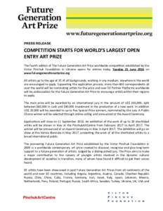 PRESS RELEASE  COMPETITION	STARTS	FOR	WORLD’S	LARGEST	OPEN ENTRY	ART	PRIZE			 The	fourth	edi,on	of	The	Future	Genera,on	Art	Prize	worldwide	compe,,on	established	by	the	 Victor	 Pinchuk	 Founda,on	 in	 Ukraine	 opens	 