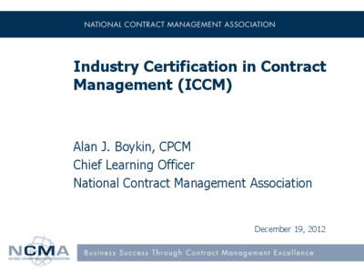 Industry Certification in Contract Management (ICCM) Alan J. Boykin, CPCM Chief Learning Officer National Contract Management Association