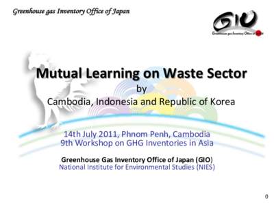 Mutual Learning on Waste Sector by Cambodia, Indonesia and Republic of Korea 14th July 2011, Phnom Penh, Cambodia 9th Workshop on GHG Inventories in Asia Greenhouse Gas Inventory Office of Japan (GIO)