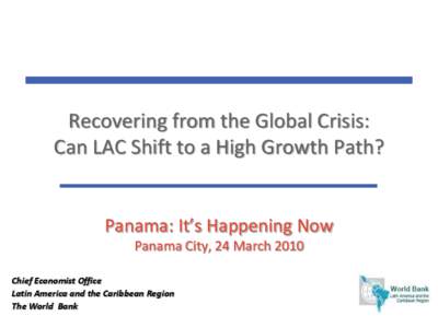 Recovering from the Global Crisis: Can LAC Shift to a High Growth Path? Panama: It’s Happening Now Panama City, 24 March 2010 Chief Economist Office