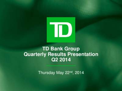 TD Bank Group Quarterly Results Presentation Q2 2014 Thursday May 22nd, 2014  Caution Regarding