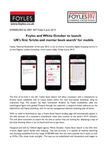EMBARGOED for 0001 BST Friday 6 June[removed]Foyles and White October to launch UK’s first ‘bricks and mortar book search’ for mobile Foyles, National Bookseller of the year 2013, is set to trial an innovative digita